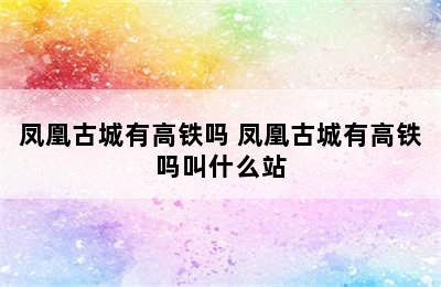 凤凰古城有高铁吗 凤凰古城有高铁吗叫什么站